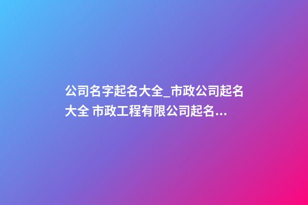 公司名字起名大全_市政公司起名大全 市政工程有限公司起名大全集